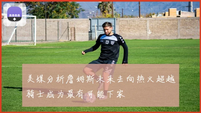 美媒分析詹姆斯未来去向热火超越骑士成为最有可能下家