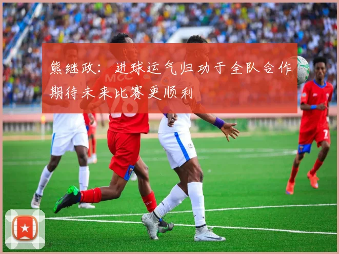 熊继政:进球运气归功于全队合作期待未来比赛更顺利