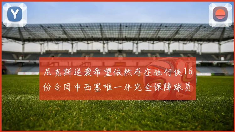 尼克斯逆袭希望依然存在独行侠16份合同中西塞唯一非完全保障球员