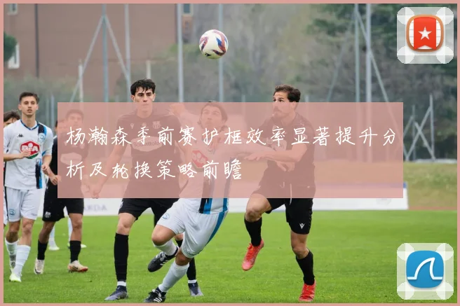 杨瀚森季前赛护框效率显著提升分析及轮换策略前瞻