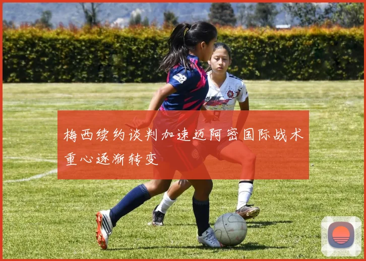 梅西续约谈判加速迈阿密国际战术重心逐渐转变