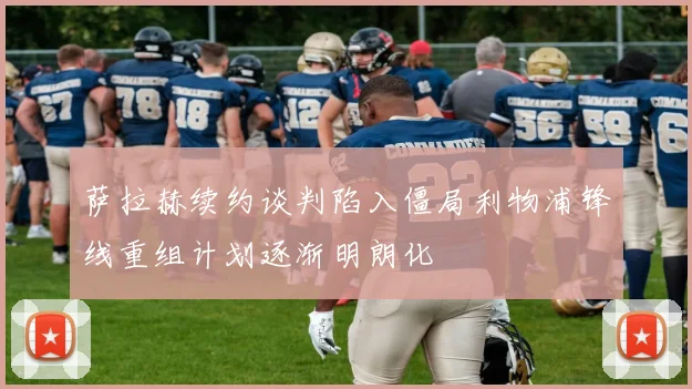 萨拉赫续约谈判陷入僵局利物浦锋线重组计划逐渐明朗化