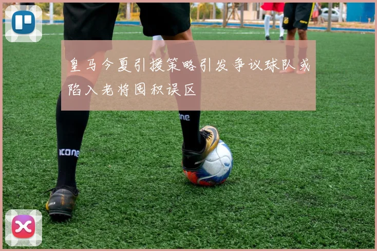 皇马今夏引援策略引发争议球队或陷入老将囤积误区