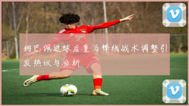 姆巴佩进球后皇马锋线战术调整引发热议与分析