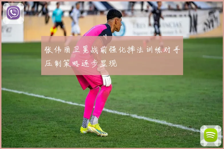 张伟丽卫冕战前强化摔法训练对手压制策略逐步显现