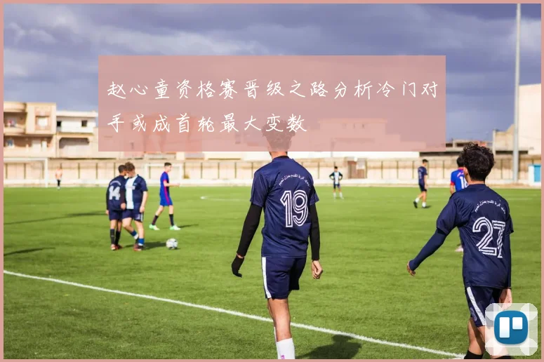 赵心童资格赛晋级之路分析冷门对手或成首轮最大变数
