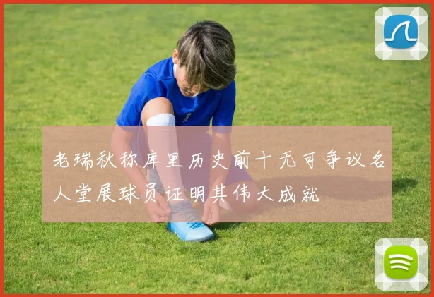 老瑞秋称库里历史前十无可争议名人堂展球员证明其伟大成就