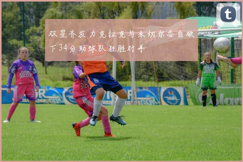 双星齐发力克拉克与米切尔各自砍下34分助球队狂胜对手