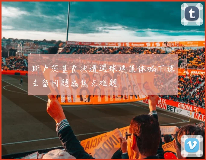 斯卢茨基首次遭遇球迷集体喊下课去留问题成焦点难题