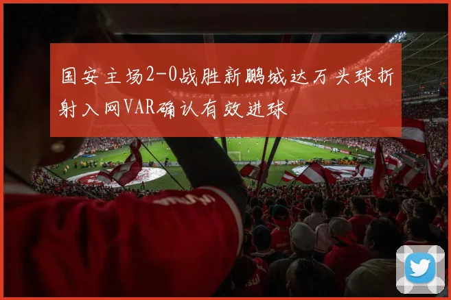 国安主场2-0战胜新鹏城达万头球折射入网VAR确认有效进球
