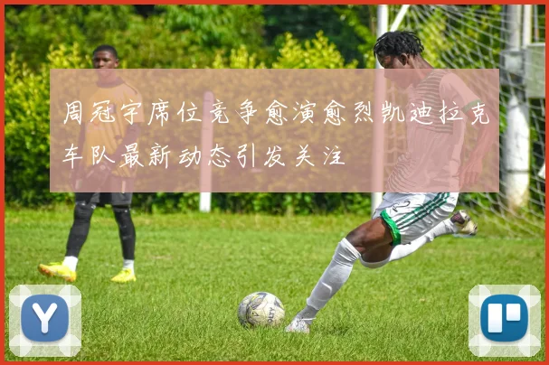 周冠宇席位竞争愈演愈烈凯迪拉克车队最新动态引发关注