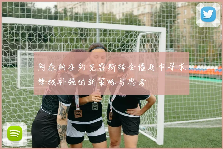 阿森纳在约克雷斯转会僵局中寻求锋线补强的新策略与思考