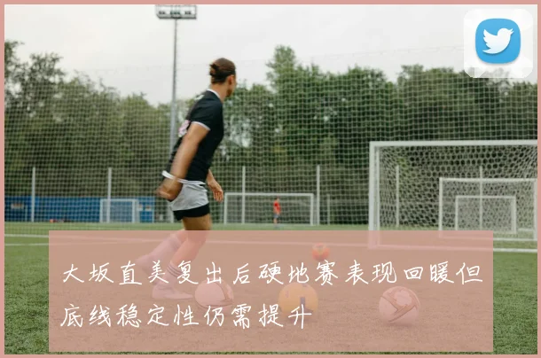 大坂直美复出后硬地赛表现回暖但底线稳定性仍需提升