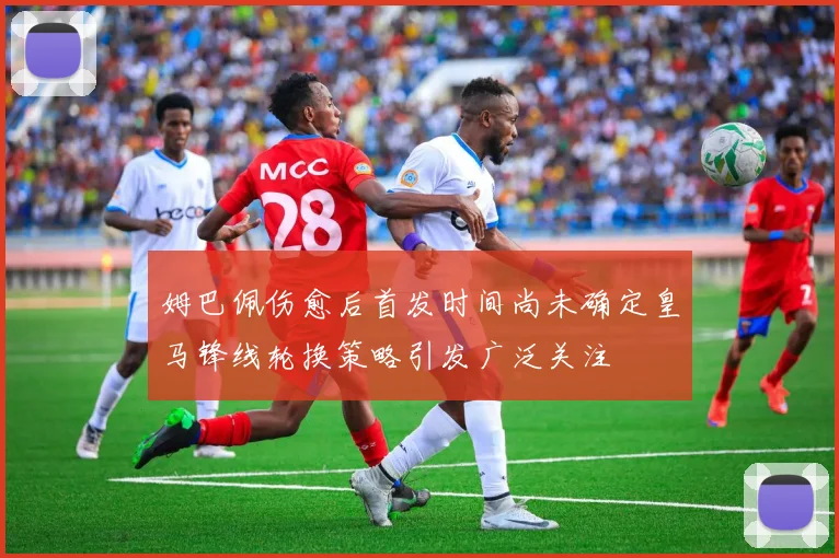 姆巴佩伤愈后首发时间尚未确定皇马锋线轮换策略引发广泛关注