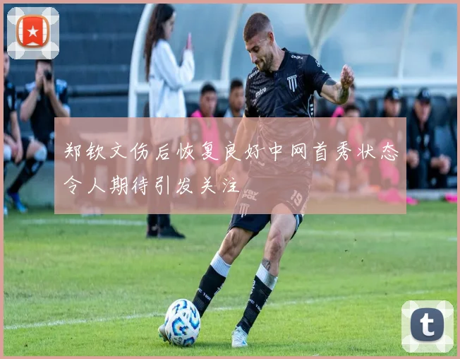 郑钦文伤后恢复良好中网首秀状态令人期待引发关注
