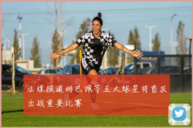 法媒报道姆巴佩等五大球星将首发出战重要比赛