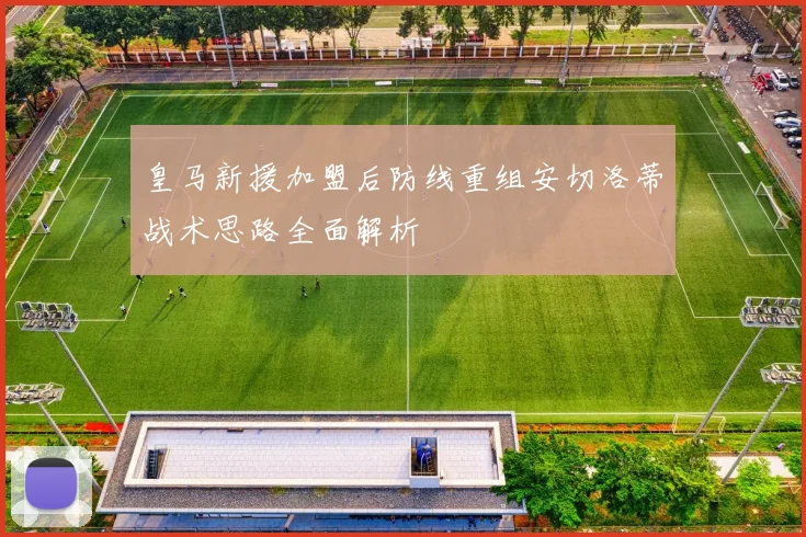 皇马新援加盟后防线重组安切洛蒂战术思路全面解析