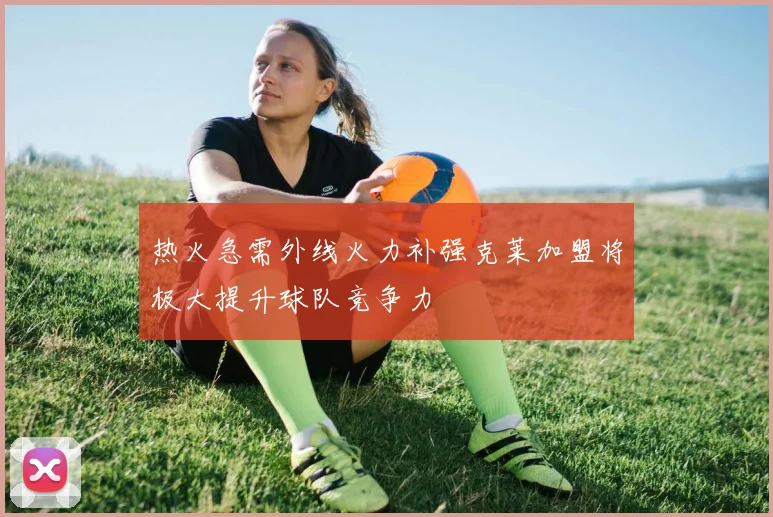 热火急需外线火力补强克莱加盟将极大提升球队竞争力