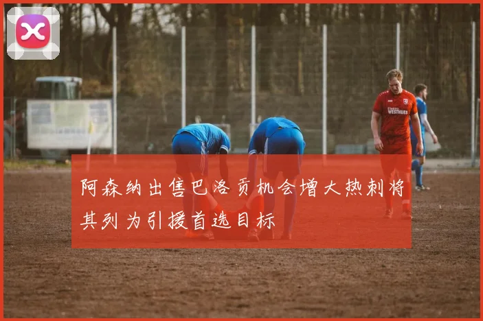阿森纳出售巴洛贡机会增大热刺将其列为引援首选目标
